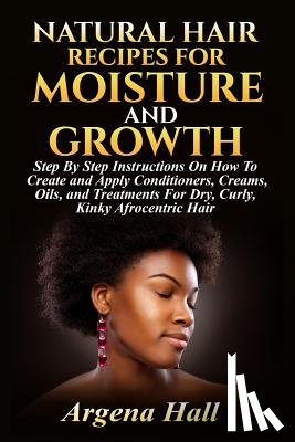 Hall, Argena - Natural Hair Recipes For Moisture and Growth: Step By Step Instructions On How To Create and Apply Conditioners, Creams, Oils, and Treatments For Dry,