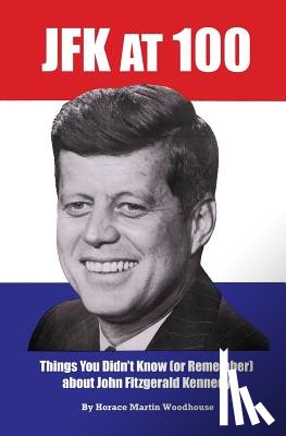 Woodhouse, Horace Martin - JFK at 100: Things You Didn't Know (or Remember) about John Fitzgerald Kennedy