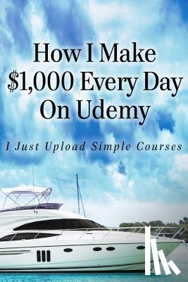 Hill, Alun - How I Make $1,000 Every Day On Udemy: I Just Upload Simple Courses