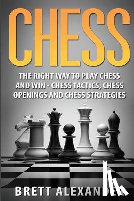 Alexander, Brett - Chess: The Right Way to Play Chess and Win - Chess Tactics, Chess Openings and Chess Strategies