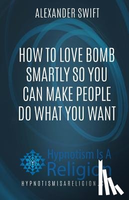 Swift, Alexander - How To Love Bomb Smartly So You Can Make People Do What You Want