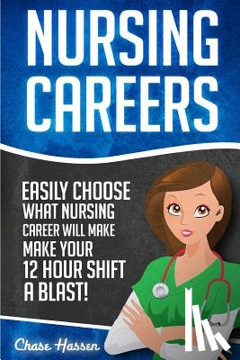 Hassen, Chase - Nursing Careers: Easily Choose What Nursing Career Will Make Your 12 Hour Shift a Blast!