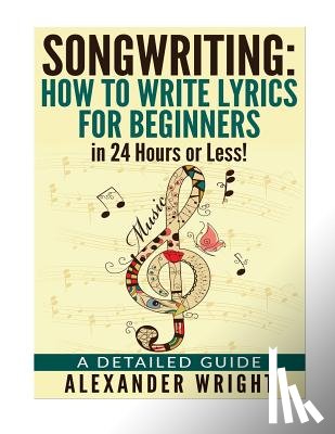 Wright, Alexander - How to write a song: How to Write Lyrics for Beginners in 24 Hours or Less!: A Detailed Guide