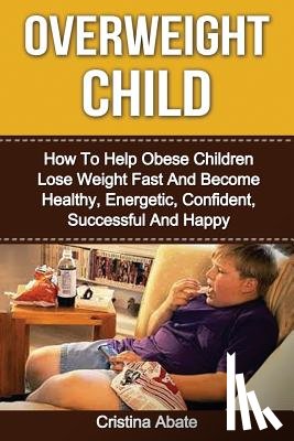 Abate, Cristina - Overweight Child: How To Help Obese Children Lose Weight Fast And Become Healthy, Energetic, Confident, Successful And Happy