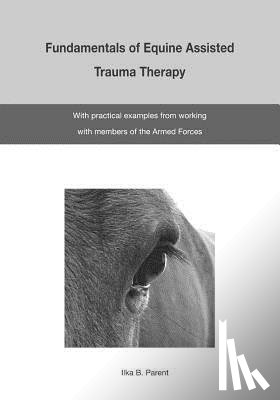 Parent, Ilka B. - The Fundamentals of Equine Assisted Trauma Therapy: With Practical Examples from Working with Members of the Armed Forces