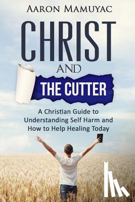 Mamuyac, Aaron - Christ and the Cutter: A Christian Guide to Self Harm and How to Help Healing Today