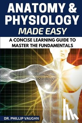 Vaughn, Phillip - Anatomy and Physiology: Anatomy and Physiology Made Easy: A Concise Learning Guide to Master the Fundamentals