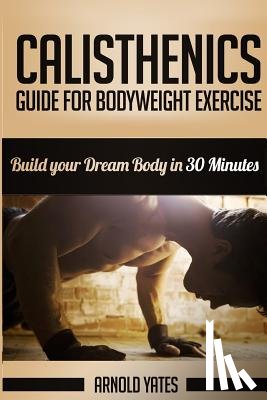 Yates, Arnold - Calisthenics: Complete Guide for Bodyweight Exercise, Build Your Dream Body in 30 Minutes: Bodyweight exercise, Street workout, Body