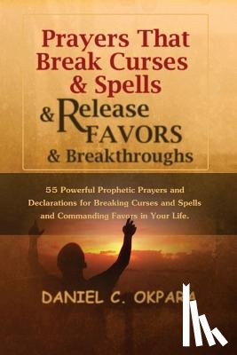 Okpara, Daniel C. - Prayers That Break Curses and Spells, and Release Favors and Breakthroughs: 55 Powerful Prophetic Prayers And Declarations for Breaking Curses and Spe