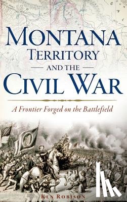 Robison, Ken - Montana Territory and the Civil War: A Frontier Forged on the Battlefield