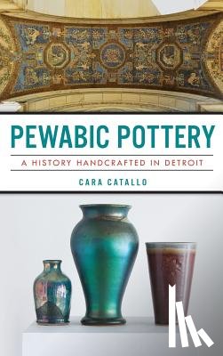 Catallo, Cara - Pewabic Pottery: A History Handcrafted in Detroit