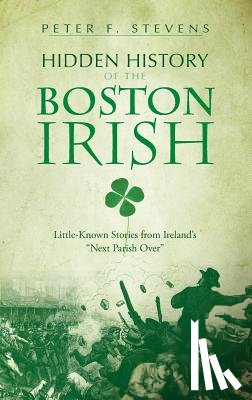 Stevens, Peter F. - Hidden History of the Boston Irish: Little-Known Stories from Ireland's "Next Parish Over"