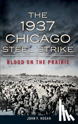 Hogan, John F. - The 1937 Chicago Steel Strike: Blood on the Prairie
