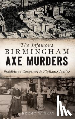 Gray, Jeremy W. - The Infamous Birmingham Axe Murders: Prohibition Gangsters and Vigilante Justice