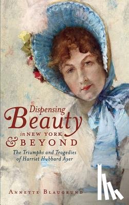 Blaugrund, Annette - Dispensing Beauty in New York & Beyond: The Triumphs and Tragedies of Harriet Hubbard Ayer