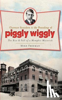 Freeman, Mike - Clarence Saunders & the Founding of Piggly Wiggly: The Rise & Fall of a Memphis Maverick