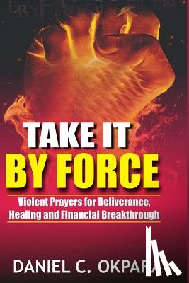 Okpara, Daniel C. - Take it By Force: 200 Violent Prayers for Deliverance, Healing and Financial Breakthrough