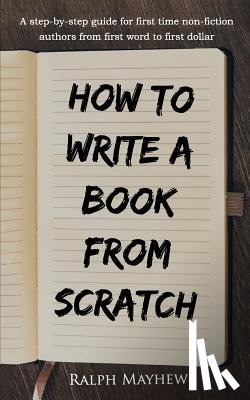 Mayhew, Ralph - How to Write a Book from Scratch: A Step-By-Step Guide for First Time Non-Fiction Authors from First Word to First Dollar