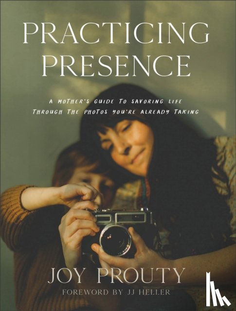 Prouty, Joy, Heller, Jj - Practicing Presence – A Mother`s Guide to Savoring Life through the Photos You`re Already Taking