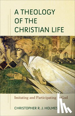 Holmes, Christopher R. - A Theology of the Christian Life – Imitating and Participating in God