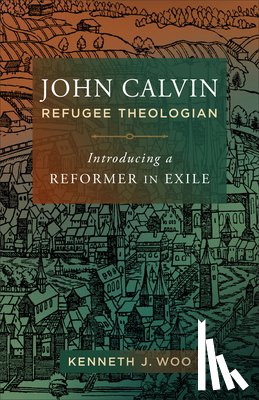 Woo, Kenneth J. - John Calvin, Refugee Theologian: Introducing a Reformer in Exile