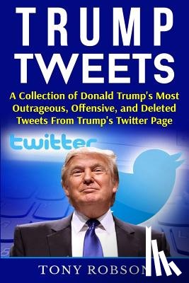 Robson, Tony - Trump Tweets: A Collection of Donald Trump's Most Outrageous, Offensive, and Deleted Tweets From Trump's Twitter Page: (Booklet)