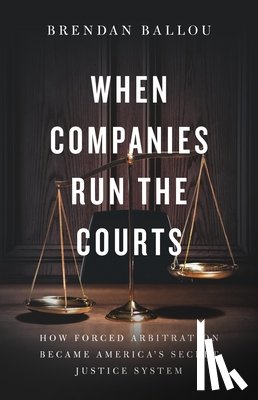 Ballou, Brendan - When Companies Run the Courts: How Forced Arbitration Became America's Secret Justice System