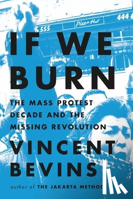 Bevins, Vincent - If We Burn: The Mass Protest Decade and the Missing Revolution