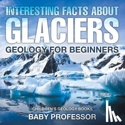 Baby Professor - Interesting Facts About Glaciers - Geology for Beginners Children's Geology Books