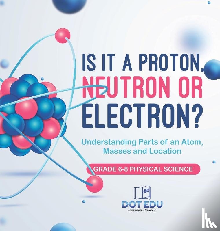 Dot Edu - Is it a Proton, Neutron or Electron? Understanding Parts of an Atom, Masses and Location | Grade 6-8 Physical Science