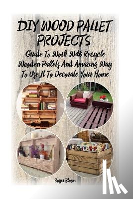 Bloom, Roger - DIY Wood Pallet Projects: Guide To Work With Recycled Wooden Pallets And Amazing Way To Use It To Decorate Your Home: (Household Hacks, DIY Proj