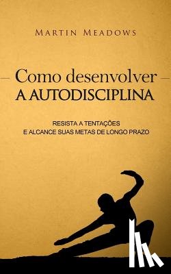 Meadows, Martin - Como desenvolver a autodisciplina: Resista a tentações e alcance suas metas de longo prazo