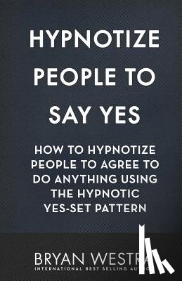 Westra, Bryan - Hypnotize People To Say Yes: How To Hypnotize People To Agree To Do Anything Using The Hypnotic Yes-Set Pattern