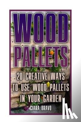 Bravo, Ciara - Wood Pallets: 20 Creative Ways To Use Wood Pallets In Your Garden: (Household Hacks, DIY Projects, DIY Crafts, Wood Pallet Projects, Woodworking, Wood