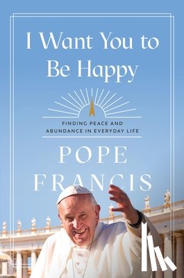 Francis, Pope - I Want You to Be Happy: Finding Peace and Abundance in Everyday Life