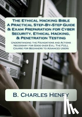 Henry, B. Charles - The Ethical Hacking Bible: A Practical Step-By-Step Guide & Exam Preparation for Cyber Security, Ethical Hacking, & Penetration Testing: Understa