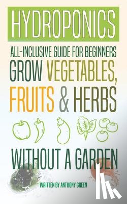 Green, Anthony - Hydroponics: All-Inclusive Guide for Beginners to Grow Fruits, Vegetables & Herbs Without a Garden
