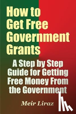 Liraz, Meir - How to Get Free Government Grants - A Step by Step Guide for Getting Free Money From the Government
