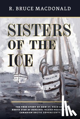 MacDonald, R. Bruce - Sisters of the Ice: The True Story of How St. Roch and North Star of Herschel Island Protected Canadian Arctic Sovereignty