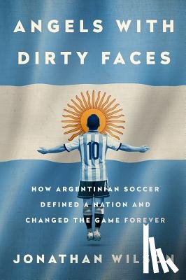Wilson, Jonathan - Angels with Dirty Faces: How Argentinian Soccer Defined a Nation and Changed the Game Forever