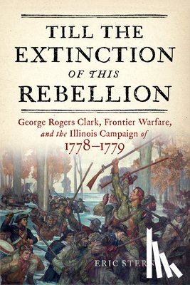 Sterner, Eric - Till the Extinction of This Rebellion: George Rogers Clark, Frontier Warfare, and the Illinois Campaign of 1778-1779