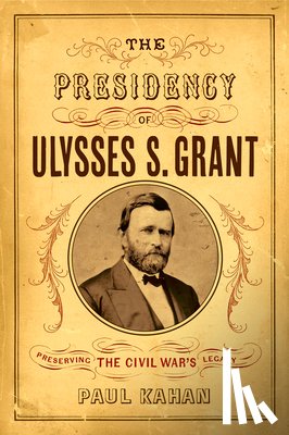 Kahan, Paul - The Presidency of Ulysses S. Grant: Preserving the Civil War's Legacy