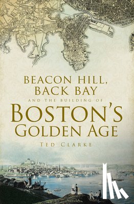 Clarke, Ted - Beacon Hill, Back Bay and the Building of Boston's Golden Age