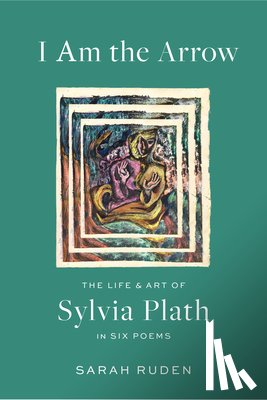 Ruden, Sarah - I Am the Arrow: The Life and Art of Sylvia Plath in Six Poems