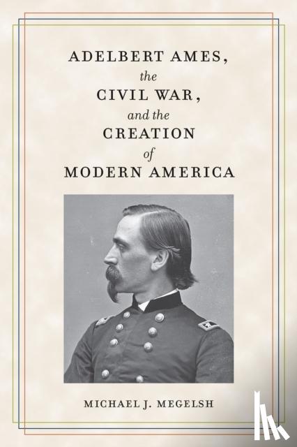 Megelsh, Michael J. - Adelbert Ames, the Civil War, and the Creation of Modern America
