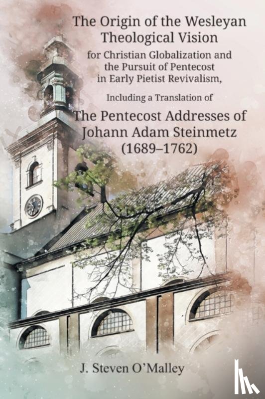 O'Malley, J Steven - The Origin of the Wesleyan Theological Vision for Christian Globalization and the Pursuit of Pentecost in Early Pietist Revivalism, Including a Translation of The Pentecost Addresses of Johann Adam Steinmetz (1689-1762)