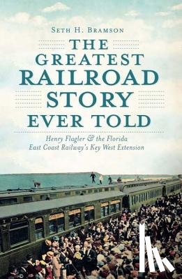 Bramson, Seth H. - The Greatest Railroad Story Ever Told: Henry Flagler & the Florida East Coast Railway's Key West Extension