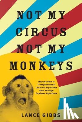 Gibbs, Lance - Not My Circus, Not My Monkeys: Why the Path to Transformational Customer Experience Runs Through Employee Experience