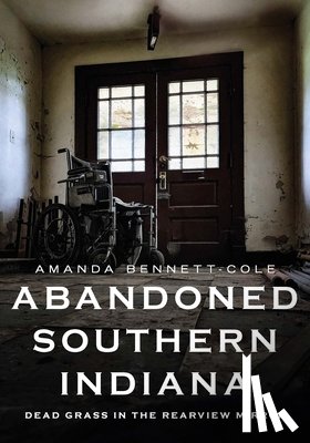 Bennett-Cole, Amanda - Abandoned Southern Indiana: Dead Grass in the Rearview Mirror