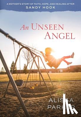Parker, Alissa - An Unseen Angel: A Mother's Story of Faith, Hope, and Healing After Sandy Hook